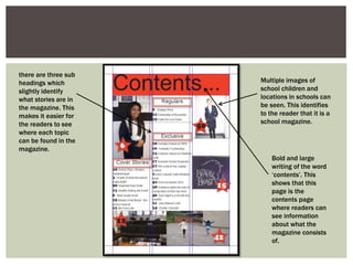 there are three sub
headings which
slightly identify
what stories are in
the magazine. This
makes it easier for
the readers to see
where each topic
can be found in the
magazine.
Multiple images of
school children and
locations in schools can
be seen. This identifies
to the reader that it is a
school magazine.
Bold and large
writing of the word
‘contents’. This
shows that this
page is the
contents page
where readers can
see information
about what the
magazine consists
of.
 