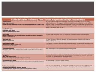 AS Media Studies Preliminary Task – School Magazine Front Page Proposal Form
Target audience:
(age range, interests)
Although it is a school newsletter you still have to think about your audience and how to appeal to them.
The target audience for this magazine will be people aged 11-18 as these are the ages of the
students in the school. The magazine will also be aimed at parents as they may want to read the
magazine in order to gain more information about the school. However the main the audience will
be the students therefore the colour scheme should appeal to them and there should be an excess
amount of text as they might not like it.
Possible title ideas:
(masthead / title block)
What is your magazine going to be called?
Main image:
What will be the focal point of your front page, remember, your work “must include a photograph of a
student in a medium close-up”
The main image on the front cover will be a picture of multiple students studying together.
Main cover line:
What will be the main story?
The main story will be about the hard work and dedication needed to achieve high grades in
GCSE’s and A-Levels.
Additional key images:
What other images will be on your front cover?
Remember, it is a school magazine.
It will include a picture of the football team training, because as well as studying, physical exercise
is important.
Additional cover lines:
Other features, stories or selling points which will be inside the magazine, these need to be audience
appropriate.
Other features will include information about upcoming events.
Typography:
(style, size, colour of copy)
Think about the writing and the style of the writing on your front page.
The title will cover the top of the cover and will consist of two colour, one colour for each word.
The colours will be a sophisticated grey and burgundy.
Background colour/image:
What will be in the background, remember you don’t want to take the focus away from the main image.
The image will be a picture of students working
Technical considerations:
(equipment, setting, props, costume, lighting)
Be realistic and creative, think about what you have access to and how you could use it.
Props I may use are a text book, table, pen and an exercise book for the main cover, to show that the student is working,
and pieces of paper for the photo of students with their results. The lighting will be natural, people included will be in sixth
form attire.
 