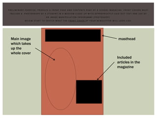 P R E L I M I N A R Y E X E R C I S E : P R O D U C E A F R O N T P A G E A N D C O N T E N T S P A G E O F A S C H O O L M A G A Z I N E . F R O N T C O V E R S M U S T
I N C L U D E A P H O T O G R A P H O F A S T U D E N T I N A M E D I U M C L O S E - U P W I T H A P P R O P R I A T E L Y L A I D O U T T E X T A N D U S E O F
A N I M A G E M A N I P U L A T I O N P R O G R A M M E ( P H O T O S H O P ) .
B E L O W S T A R T T O S K E T C H W H A T T H E F R O N T C O V E R O F Y O U R N E W S L E T T E R W I L L L O O K L I K E .
masthead
Included
articles in the
magazine
Main image
which takes
up the
whole cover
 