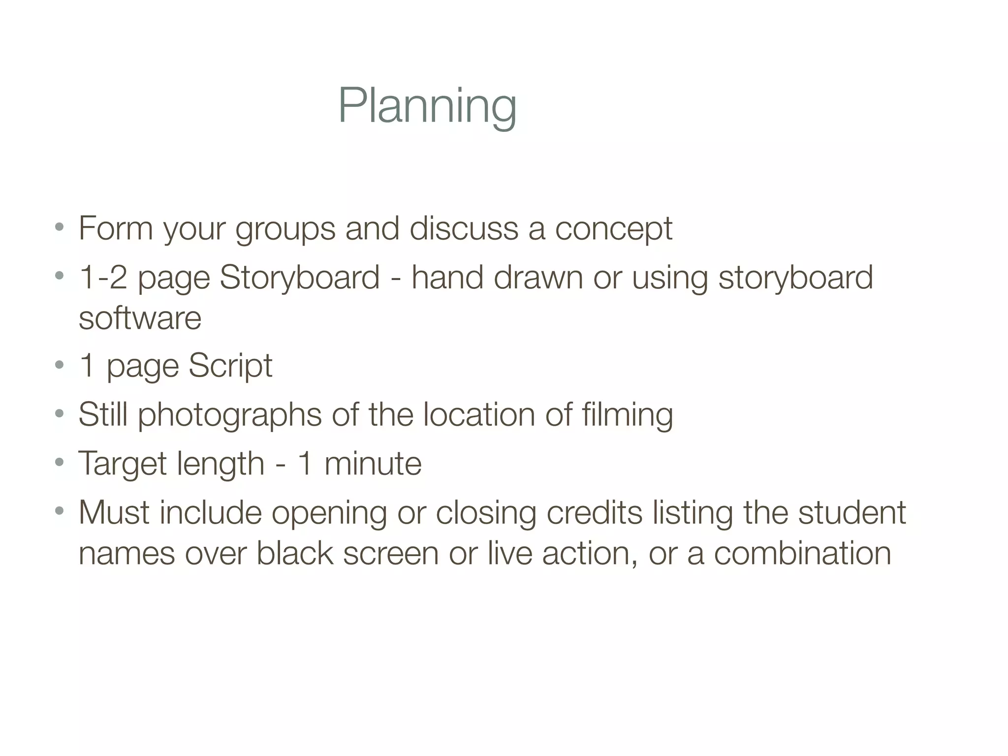 Planning
• Form your groups and discuss a concept
• 1-2 page Storyboard - hand drawn or using storyboard
software
• 1 page Script
• Still photographs of the location of filming
• Target length - 1 minute
• Must include opening or closing credits listing the student
names over black screen or live action, or a combination
 