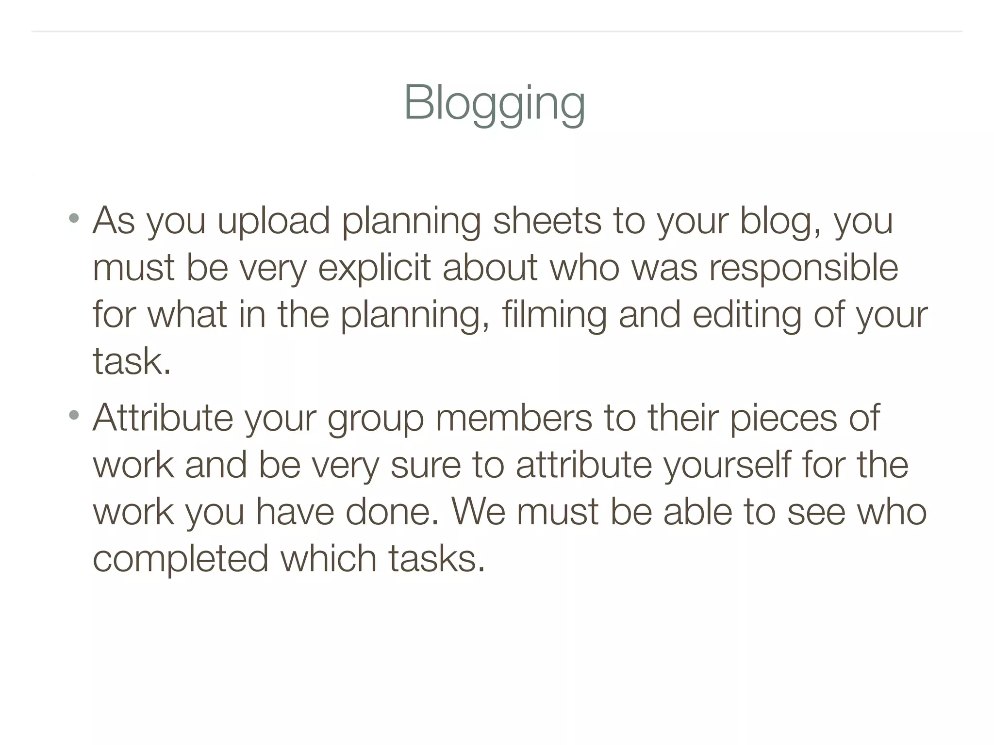 Blogging
• As you upload planning sheets to your blog, you
must be very explicit about who was responsible
for what in the planning, filming and editing of your
task.
• Attribute your group members to their pieces of
work and be very sure to attribute yourself for the
work you have done. We must be able to see who
completed which tasks.
 