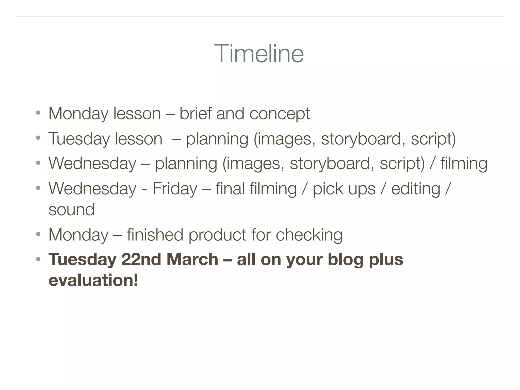 Timeline
• Monday lesson – brief and concept
• Tuesday lesson – planning (images, storyboard, script)
• Wednesday – planning (images, storyboard, script) / filming
• Wednesday - Friday – final filming / pick ups / editing /
sound
• Monday – finished product for checking
• Tuesday 22nd March – all on your blog plus
evaluation!
 