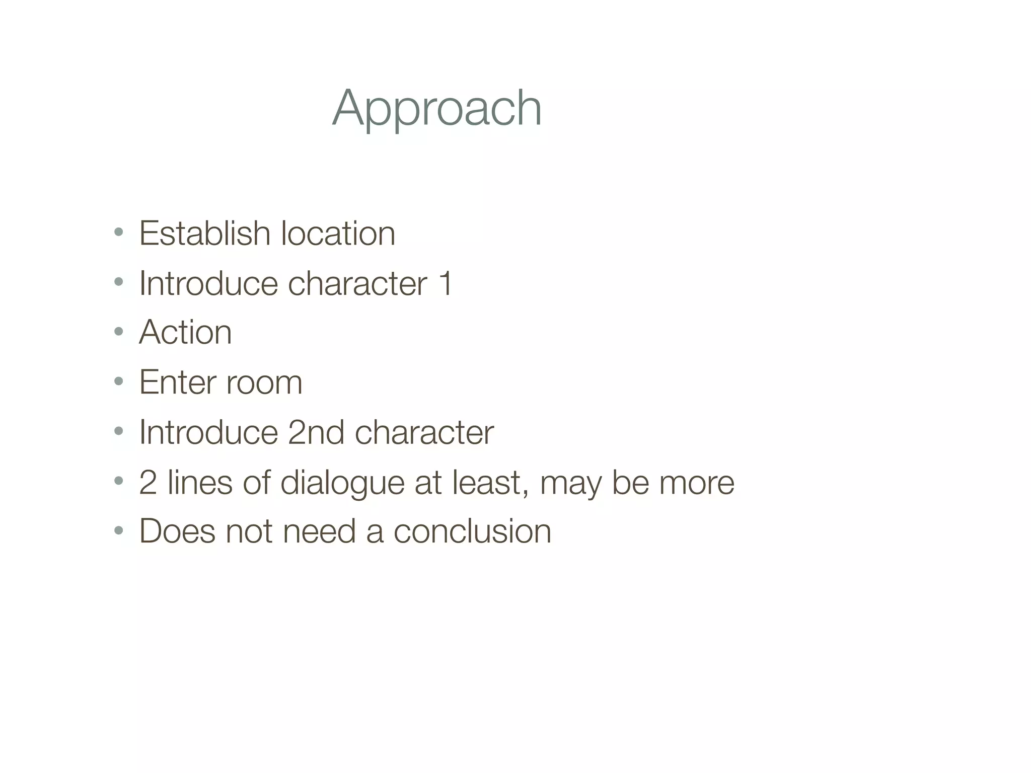 Approach
• Establish location
• Introduce character 1
• Action
• Enter room
• Introduce 2nd character
• 2 lines of dialogue at least, may be more
• Does not need a conclusion
 
