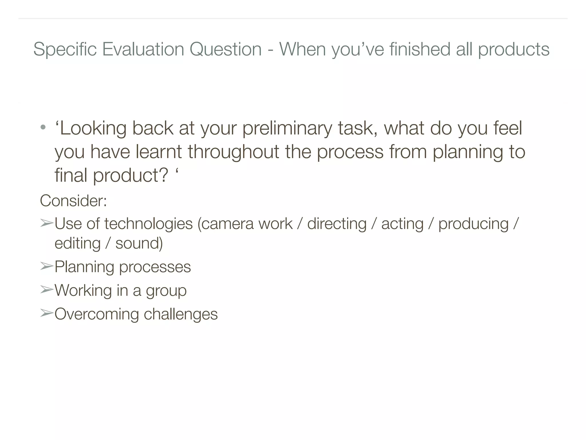 Specific Evaluation Question - When you’ve finished all products 
• ‘Looking back at your preliminary task, what do you feel
you have learnt throughout the process from planning to
final product? ‘
Consider:
➢Use of technologies (camera work / directing / acting / producing /
editing / sound)
➢Planning processes
➢Working in a group
➢Overcoming challenges
 