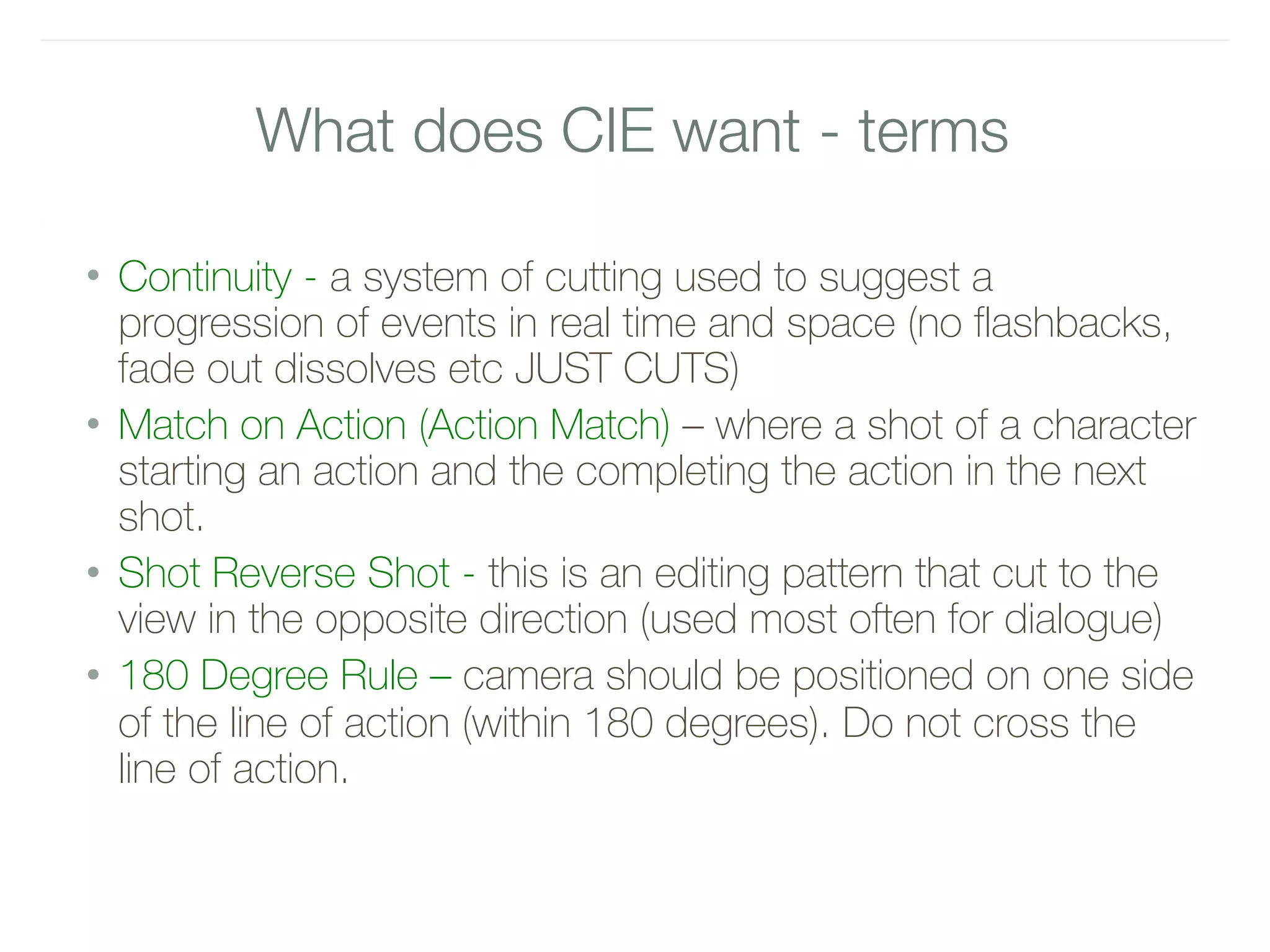 What does CIE want - terms
• Continuity - a system of cutting used to suggest a
progression of events in real time and space (no flashbacks,
fade out dissolves etc JUST CUTS)
• Match on Action (Action Match) – where a shot of a character
starting an action and the completing the action in the next
shot.
• Shot Reverse Shot - this is an editing pattern that cut to the
view in the opposite direction (used most often for dialogue)
• 180 Degree Rule – camera should be positioned on one side
of the line of action (within 180 degrees). Do not cross the
line of action.
 