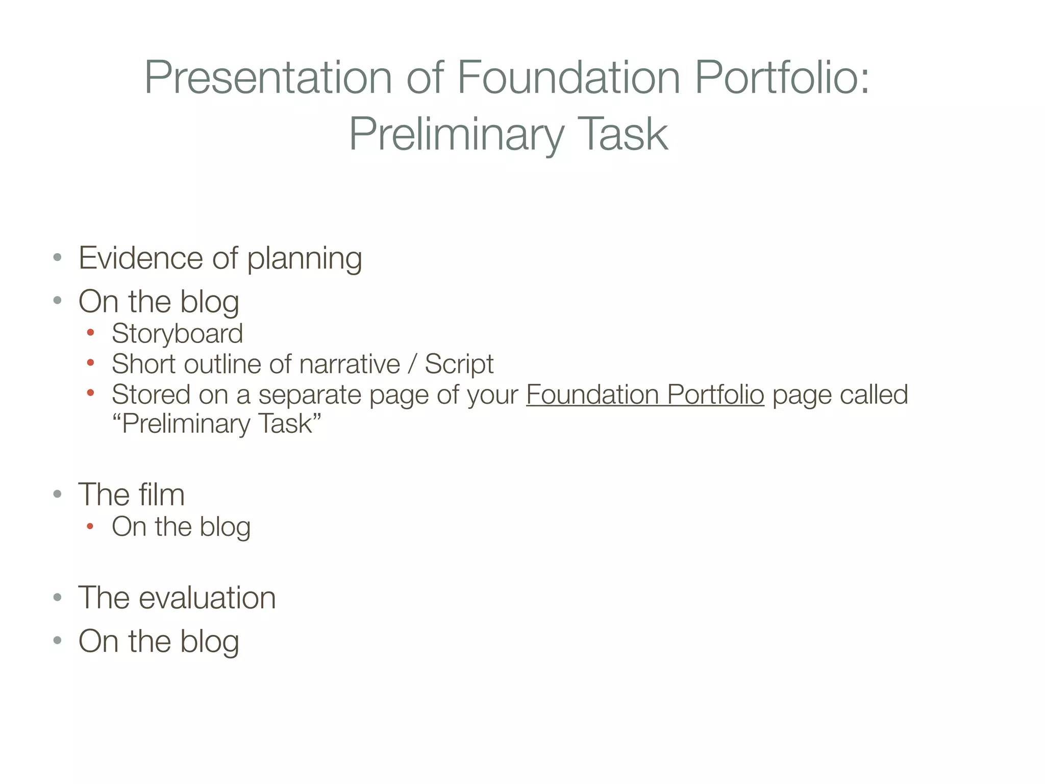 Presentation of Foundation Portfolio:
Preliminary Task
• Evidence of planning
• On the blog
• Storyboard
• Short outline of narrative / Script
• Stored on a separate page of your Foundation Portfolio page called
“Preliminary Task”
• The film
• On the blog
• The evaluation
• On the blog
 
