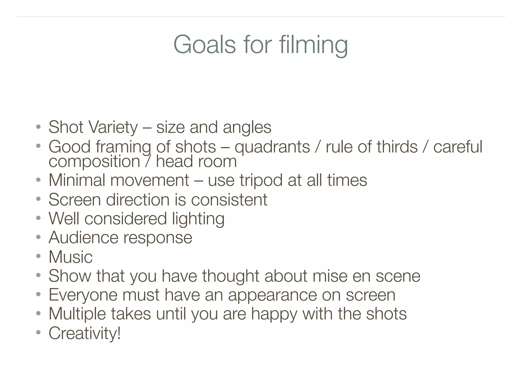 Goals for filming
• Shot Variety – size and angles
• Good framing of shots – quadrants / rule of thirds / careful
composition / head room
• Minimal movement – use tripod at all times
• Screen direction is consistent
• Well considered lighting
• Audience response
• Music
• Show that you have thought about mise en scene
• Everyone must have an appearance on screen
• Multiple takes until you are happy with the shots
• Creativity!
 