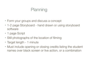 Planning
• Form your groups and discuss a concept
• 1-2 page Storyboard - hand drawn or using storyboard
software
• 1 page Script
• Still photographs of the location of filming
• Target length - 1 minute
• Must include opening or closing credits listing the student
names over black screen or live action, or a combination
 