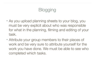 Blogging
• As you upload planning sheets to your blog, you
must be very explicit about who was responsible
for what in the planning, filming and editing of your
task.
• Attribute your group members to their pieces of
work and be very sure to attribute yourself for the
work you have done. We must be able to see who
completed which tasks.
 