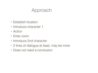 Approach
• Establish location
• Introduce character 1
• Action
• Enter room
• Introduce 2nd character
• 2 lines of dialogue at least, may be more
• Does not need a conclusion
 