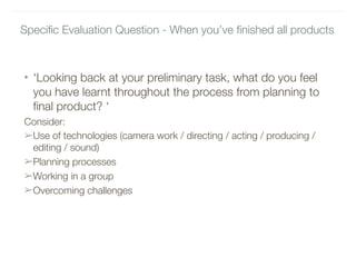 Specific Evaluation Question - When you’ve finished all products 
• ‘Looking back at your preliminary task, what do you feel
you have learnt throughout the process from planning to
final product? ‘
Consider:
➢Use of technologies (camera work / directing / acting / producing /
editing / sound)
➢Planning processes
➢Working in a group
➢Overcoming challenges
 