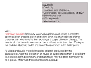 Video
Preliminary exercise: Continuity task involving filming and editing a character
opening a door, crossing a room and sitting down in a chair opposite another
character, with whom she/he then exchanges a couple of lines of dialogue. This
task should demonstrate match on action, shot/reverse shot and the 180-degree
rule and should portray codes and conventions common in the thriller genre.
All video and audio material must be original, produced by the
candidate(s), with the exception of music or audio effects from a copyright-
free source. Both preliminary and main tasks may be done individually or
as a group. Maximum three members to a group.
Key words
•Continuity
•Couple of lines of dialogue
•Conversation, door, cross room, sit down
•Shot/reverse shot
•180 degree rule
•Match on action
 