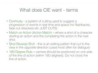 What does CIE want - terms
• Continuity - a system of cutting used to suggest a
progression of events in real time and space (no flashbacks,
fade out dissolves etc JUST CUTS)
• Match on Action (Action Match) – where a shot of a character
starting an action and the completing the action in the next
shot.
• Shot Reverse Shot - this is an editing pattern that cut to the
view in the opposite direction (used most often for dialogue)
• 180 Degree Rule – camera should be positioned on one side
of the line of action (within 180 degrees). Do not cross the
line of action.
 