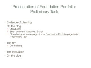 Presentation of Foundation Portfolio:
Preliminary Task
• Evidence of planning
• On the blog
• Storyboard
• Short outline of narrative / Script
• Stored on a separate page of your Foundation Portfolio page called
“Preliminary Task”
• The film
• On the blog
• The evaluation
• On the blog
 