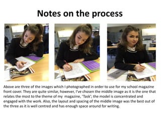 Notes on the process
Above are three of the images which I photographed in order to use for my school magazine
front cover. They are quite similar, however, I’ve chosen the middle image as it is the one that
relates the most to the theme of my magazine, ‘Task’; the model is concentrated and
engaged with the work. Also, the layout and spacing of the middle image was the best out of
the three as it is well centred and has enough space around for writing.
 