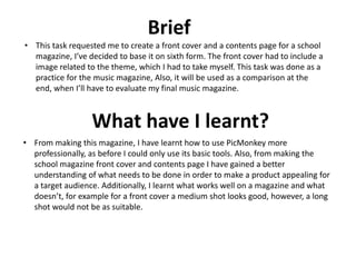 Brief
• This task requested me to create a front cover and a contents page for a school
magazine, I’ve decided to base it on sixth form. The front cover had to include a
image related to the theme, which I had to take myself. This task was done as a
practice for the music magazine, Also, it will be used as a comparison at the
end, when I’ll have to evaluate my final music magazine.
What have I learnt?
• From making this magazine, I have learnt how to use PicMonkey more
professionally, as before I could only use its basic tools. Also, from making the
school magazine front cover and contents page I have gained a better
understanding of what needs to be done in order to make a product appealing for
a target audience. Additionally, I learnt what works well on a magazine and what
doesn’t, for example for a front cover a medium shot looks good, however, a long
shot would not be as suitable.
 