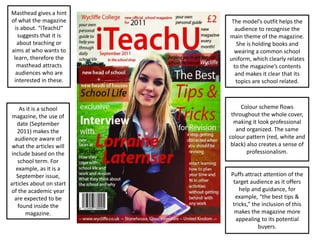 The model’s outfit helps the
audience to recognise the
main theme of the magazine.
She is holding books and
wearing a common school
uniform, which clearly relates
to the magazine’s contents
and makes it clear that its
topics are school related.
Colour scheme flows
throughout the whole cover,
making it look professional
and organized. The same
colour pattern (red, white and
black) also creates a sense of
professionalism.
As it is a school
magazine, the use of
date (September
2011) makes the
audience aware of
what the articles will
include based on the
school term. For
example, as it is a
September issue,
articles about on start
of the academic year
are expected to be
found inside the
magazine.
Masthead gives a hint
of what the magazine
is about. “iTeachU”
suggests that it is
about teaching or
aims at who wants to
learn, therefore the
masthead attracts
audiences who are
interested in these.
Puffs attract attention of the
target audience as it offers
help and guidance, for
example, “the best tips &
tricks,” the inclusion of this
makes the magazine more
appealing to its potential
buyers.
 