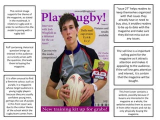 The central image
supports the theme of
the magazine, as stated
in the masthead, it
relates to rugby and in
order to reinforce this the
model is posing with a
rugby ball.
The sell line is a important
selling point for the
magazine as it attracts
attention and makes it
appealing to the audience.
If the sell line gets attention
and interest, it is certain
that the magazine will be
bought.
“Issue 27” helps readers to
keep themselves organized
with that issues they
already have or need to
buy, also, it enables readers
to be up to date with the
magazine and make sure
they did not miss out on
any issues.
Puff containing rhetorical
question brings up
interest in the audience
as curiosity arises with
the question, this leads
them to buying the
magazine.
It is often unusual to find
a feminine colour, such as
purple, in a magazine
whose target audience is
young rugby players
because they are usually
confident young men,
perhaps the use of purple
in this front cover was
due to the colour theme
of the school which the
rugby team comes from.
This front cover contains a
website, possibly because if
buyers are interested in the
magazine as a whole, the
website enables them to access
it from other means and not by
only physically buying the
magazine.
 