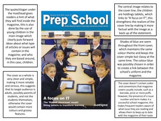 The central image relates to
the cover line; the children
are holdings tablets, which
links to “A focus on IT”, this
strengthens the realism of the
cover line by making it more
factual with the image as a
back up of the statement.
Shades of blue are seem
throughout the front cover,
which maintains the same
colour theme and keeps the
cover simple but classy at the
same time. The colour blue
was possibly chosen in order
to create a link between the
school’s uniform and the
magazine.
The quote/slogan under
the masthead gives
readers a hint of what
they will find inside the
magazine, this is also
done by the use of
young children in the
main image which
clearly puts forward
ideas about what type
of articles or issues will
contain in the
magazine, and who
they are based around,
in this case, children.
The cover as a whole is
very clean and simple,
making it more reliable
and serious, this suggests
that its target audience is
adults, possibly parents of
students, and not the
students themselves,
otherwise the cover
would contain more
colours and groovy
features.
The cover doesn’t contain codes
and conventions that magazine
covers usually include, such as a
barcode, price or more puffs.
However, the presence of a issue
number and term makes it a
successful school magazine; this
makes frequent readers aware of
what issue they are reading and
allows them to keep up to date
with the magazine of their taste.
 