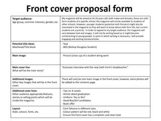 Front cover proposal form
Target audience:
Age group, common interests, gender, etc.
My magazine will be aimed at 16-18 years old, both males and females, these are sixth
form students of a specific school; the magazine will not be available to students of
other schools. However, younger students (potential sixth formers) might also be
interested in the magazine as they will want to know about sixth form life, but current
students are a priority. In order to appeal to my target audience, the magazine will
vary between text and images, it will not be writing based as it might become
uninteresting to young people. In parts in which writing is necessary, I will provide
engaging and exciting stories/articles.
Potential title ideas:
Masthead/Title block
- Task
- BDS (Bishop Douglass Student)
Main image: - Picture (close up) of a student doing work
Main cover line:
What will be the main story?
“Exclusive interview with the new Sixth Form’s headteacher.”
Additional images:
Other key images that will be in the front
cover.
There will only be one main image in the front cover, however, extra photos will
be added to the contents page.
Additional cover lines:
Other audience appropriate features,
stories or selling points which will be
inside the magazine.
- Tips on A-Levels
- Article about graduation
- Uniform: Yes or No?
- Head Boy/Girl candidates
- Book offer
Layout:
Style, colours, fonts, etc.
- Font Tahoma in different sizes
- Colour pattern will be red, black and white
- Ensure the front cover has a simplistic and clean look
 