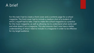 A brief
For this task I had to create a front cover and a contents page for a school
magazine. The front cover had to include a medium shot of a student of
which I, myself had to take. I had to make this school magazine as a practice
for the music magazine, as well as allowing me to understand what works well
and what doesn’t on a magazine. This also ensures that I now have a better
understanding of what I need to include in a magazine in order to be effective
for my target audience.
 