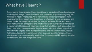What have I learnt ?
From making this magazine, I have learnt how to use Adobe Photoshop in order
to change an image. I have also learnt how to make a magazine using only the
features of Adobe Photoshop. Also, from making the school magazine front
cover and contents page I have learnt how to effectively layout a magazine and
how to make the magazine suitable for a target audience. I have also learnt
what works well on a magazine and what doesn’t, for example for a front cover
a medium shot looks good, however a long shot would not look as good on the
front cover .Also, through conducting the research for this school magazine I
know how to target a niche market in order to find out their interests, dislikes
hobbies and personal requirements when buying a specific magazine. I have
also learned how to successfully manipulate Photoshop and PicMonkey in order
to create and edit new images and texts.
 