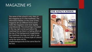 MAGAZINE #5
 _The name of the school is very clear on
this magazine as it is the masthead. The
information flashes on the cover of this
magazine all use different fonts which
make the magazine cover look slightly
unprofessional. The school logo is located
in the top right corner just below the
masthead but as there is a fading effect at
the top of the background image/below
the masthead, the logo isn't clear to see.
They have stuck to a house style of colours
using the same red for
shapes/backgrounds & the same blue for
the text.
 