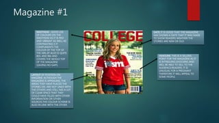 Magazine #1
MASTHEAD : GOOD USE
OF COLOURS ON THE
MASTHEAD AS IT IS RED
AND VIBRANT AS WELL AS
CONTRASTING S IT
COMPLIMENTS THE
COLOUR OF THE TOP OF
THE GIRL.IIT ALSO IS QUITE
BOL AND BIG AND
COVERS THE WHOLE TOP
OF THE MAGAZINE
LEAVING NO GAPS.
DATE: IT IS GOOD THAT THE MAGAZINE
HAS SHOWN A DATE THAT IT WAS MADE
TO SHOW READERS WEATHER THE
STORIES ARE NEW OR OLD.
LAYOUT OF POSITION ON
MAGZINE: ALTHOUGH THE
MAGAZINE IS APPEALING, THE
AREAS THEY HAVE PLACED THE
STORIES ON, ARE NOT LINED WITH
THE OTHERS AND STILL HAS A LOT
OF CLEAR SPACE THAT THEY
COULD HAVE FILLED WITH OTHER
INFORMATION OR OTHER
SOURCES.THE COLOUR SCHEME IS
ALSO IN LINK WITH THE OTHER.
HEADLINE: THIS IS A SELLING
POINT FOR THE MAGAZINE AS IT
IS INTRIGUING,SHOCKING AND
WILL BE ABLE TO SELL TO THE
AUDIENCE/READERS. IT IS
UNUSUAL FOR A PREGNANT
THEREFORE IT WILL APPEAL TO
SOME PEOPLE.
 