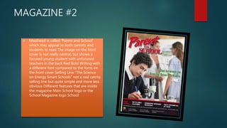 MAGAZINE #2
 Masthead is called ‘Parent and School’
which may appeal to both parents and
students to read The image on the front
cover is not really central, but shows a
focused young student with unfocused
teachers in the back Red Bold Writing with
a different font compared to the fonts on
the front cover Selling Line “The Science
on Energy Smart Schools” not a real catchy
selling line but quite simple and more less
obvious Different features that are inside
the magazine Main School logo or the
School Magazine logo School
 