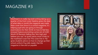 MAGAZINE #3
 #3
Masthead is in really big bold writing taking up a
quarter of the front cover Dateline gives the date
of what date or month the magazine was made
Main cover line Since it’s a school magazine, it’s
helping pupil who are going to through
examinations for their GCSE on how to feel less
stressed Feature promoting a prize win of £100
Worth Of Revision Selling line ‘Aim high and
believe you can” its quite catchy since it links to
the masthead Cover line This cover line in ‘Fly’
gives students advice on how to change up their
school uniform Pug tells reader that the
magazine is free and un payable
 