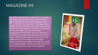 MAGAZINE #4
 _The ‘KIDS’ title being the masthead. It’s very big
and bright and stands out than the rest of the
front cover also it shows that it appeals to kids
This a medium close-up shot of a young girl you
slightly grinning. In stores, some girls may see her
and think it may appeal to them due to her being
on the cover Main cover line with Over-
exaggeration on the word “exclusive” because it
may only be a child being interviewed and not a
major celebrity Other featured cover lines in the
magazine issue The wizard of oz portrayal
background, almost making it look like the model
is in a playful garden Telling the audience that it’s
the first ever premier issue of the magazine
 