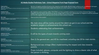 AS Media Studies Preliminary Task – School Magazine Front Page Proposal Form
Target audience:
(age range, interests)
Although it is a school newsletter you still have to think about your audience and how to
appeal to them.
My form of registry would be formal as this magazine would ideally allocate target audience such as adolescent teenagers
of around 15-19 and would mainly target their parents as to what's going on in there school as news.
Possible title ideas:
(masthead / title block)
What is your magazine going to be called?
My magazines name would be called “THE TITAN” as it has a symbolic meaning to it as it shows dominant figure to my
magazine since the theme will present an old yet vintage style to show how sophisticated my magazine would be presented
and the title suggests that its going to be formal and have a sense of exquisite .
Main image:
What will be the focal point of your front page, remember, your work “must include a
photograph of a student in a medium close-up”
Close up shot of the student
Main cover line:
What will be the main story? My main story will be mainly around the talent we got in our school and the
academic targets or achievements this school can.
Additional key images:
What other images will be on your front cover?
Remember, it is a school magazine.
Students celebrating their achievements
Additional cover lines:
Other features, stories or selling points which will be inside the magazine, these need to
be audience appropriate.
It will be the types of exam boards coming soon
Typography:
(style, size, colour of copy)
Think about the writing and the style of the writing on your front page.
Size 11 for general text and 40 for masthead ,including size 18 for main stories.
Background colour/image:
What will be in the background, remember you don’t want to take the focus away from
the main image.
Background was vintage (filter) implementing the respect and class towards
parents.
Technical considerations:
(equipment, setting, props, costume, lighting)
Be realistic and creative, think about what you have access to and how you could use it.
Props included: glasses, computer and the lighting to show a clearer side of what
the person is thinking.
 