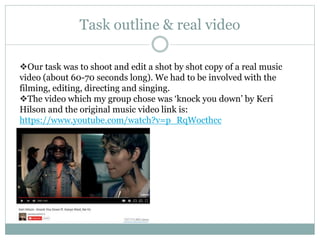Task outline & real video
Our task was to shoot and edit a shot by shot copy of a real music
video (about 60-70 seconds long). We had to be involved with the
filming, editing, directing and singing.
The video which my group chose was ‘knock you down’ by Keri
Hilson and the original music video link is:
https://www.youtube.com/watch?v=p_RqWocthcc
 