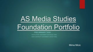 AS Media Studies
Foundation Portfolio
PRELIMINARY TASK
• PHOTO STORY ASSIGNMENT (INDIVIDUAL TASK)
• VIDEO CONTINUITY ASSIGNMENT (GROUP TASK)
Mima Micic
 