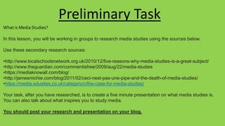 What is Media Studies?
In this lesson, you will be working in groups to research media studies using the sources below.
Use these secondary research sources:
•http://www.localschoolsnetwork.org.uk/2010/12/five-reasons-why-media-studies-is-a-great-subject/
•http://www.theguardian.com/commentisfree/2009/aug/22/media-studies
•https://mediaknowall.com/blog/
•http://jamesmichie.com/blog/2011/02/ceci-nest-pas-une-pipe-and-the-death-of-media-studies/
•https://media.edusites.co.uk/category/c/the-case-for-media-studies/
Your task, after you have researched, is to create a five minute presentation on what media studies is.
You can also talk about what inspires you to study media.
You should post your research and presentation on your blog.
Preliminary Task
 
