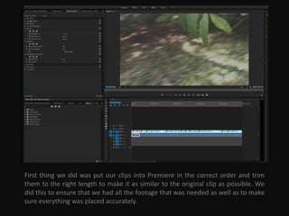 First thing we did was put our clips into Premiere in the correct order and trim
them to the right length to make it as similar to the original clip as possible. We
did this to ensure that we had all the footage that was needed as well as to make
sure everything was placed accurately.
 