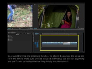 Once we’d trimmed and organised the clips, we played it alongside the actual clip
from the film to make sure we had included everything. We also set beginning
and end frames to be clear on how long the clip would be overall.
 