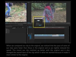 When we compared our clip to the original, we noticed that the pace of some of
our clips were faster than those in the original and so we slightly reduced the
speed. This meant our clip matched up better with the original and it also
changed the overall tone of the clip which is what we wanted because it made it
more similar to the original.
 