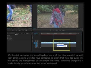 We decided to change the sound levels of some of the clips to match up with
each other as some were too loud compared to others that were too quiet, this
was due to the microphone’s distance from the actors. When we changed it, it
made the clip sound smoother and better assembled.
 