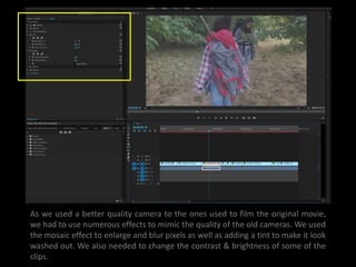As we used a better quality camera to the ones used to film the original movie,
we had to use numerous effects to mimic the quality of the old cameras. We used
the mosaic effect to enlarge and blur pixels as well as adding a tint to make it look
washed out. We also needed to change the contrast & brightness of some of the
clips.
 