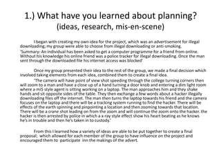 1.) What have you learned about planning?
                   (ideas, research, mis-en-scene)
        I began with creating my own idea for the project, which was an advertisement for illegal
downloading; my group were able to choose from illegal downloading or anti-smoking.
‘Summary: An individual has been asked to get a computer programme for a friend from online.
Without his knowledge his online friend was a police tracker for illegal downloading. Once the man
sent through the downloaded file his internet access was blocked’

         Once my group presented their idea to the rest of the group, we made a final decision which
involved taking elements from each idea, combined them to create a final idea.
         ‘The camera will have point of view shot speeding through the college turning corners then
will zoom to a man and have a close up of a hand turning a door knob and entering a dim light room
where a mi5 style agent is sitting working on a laptop. The man approaches him and they shake
hands and sit opposite sides of the table. They then exchange a few words about a hacker illegally
downloading files off the internet. The man then turns the laptop towards his friend and the camera
focuses on the laptop and there will be a tracking system running to find the hacker. There will be
effects of the earth spinning and pinpointing a location and then zooming towards that location.
There will be a crane shot leading on from the zoom and will continue the zoom onto the hacker. the
hacker is then arrested by police in which a x-ray style effect show his heart beating as he knows
he’s in trouble and then he’s taken in to custody.’

      From this I learned how a variety of ideas are able to be put together to create a final
proposal; which allowed for each member of the group to have influence on the project and
encouraged them to participate inn the makings of the advert.
 