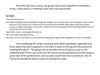 Once the idea was in place, my group had to work together to complete a
    script, a story board, a shooting script and a risk assessment.

Script:
‘Plot overview Scene 1:
P.O.V with hand held camera speeding through the college, turns a corner and a man standing at a door comes
     into view. P.O.V zooms in to a close up of his hand on the door handle. Man enters room then camera
     position changes and appears in the room. Shows the man entering pans to him meeting another man and
     reveals the rest of the room.
Agent Mills: [enters room] good afternoon sir.
Neo: Aaaa Agent Mills good timing.
Neo rises from the chair where he was seated and approaches Agent Mills and greets him with a handshake.’


          From producing this script, my group were able to be better organised and
    knew what they were supposed to do when it came to filming and the process of
    creating the advert. The group had to consider certain locations (such as the
    cafeteria) and if there was access for the camera to be positioned correctly to get a
    good shot of the performance and accurate sound from the sound boom; this all
    had to be considered when it came to writing the script.
 