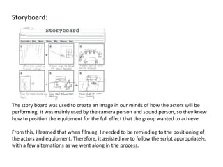 Storyboard:




The story board was used to create an image in our minds of how the actors will be
performing. It was mainly used by the camera person and sound person, so they knew
how to position the equipment for the full effect that the group wanted to achieve.

From this, I learned that when filming, I needed to be reminding to the positioning of
the actors and equipment. Therefore, it assisted me to follow the script appropriately,
with a few alternations as we went along in the process.
 