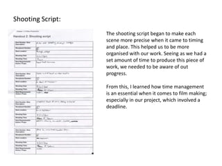 Shooting Script:
                   The shooting script began to make each
                   scene more precise when it came to timing
                   and place. This helped us to be more
                   organised with our work. Seeing as we had a
                   set amount of time to produce this piece of
                   work, we needed to be aware of out
                   progress.

                   From this, I learned how time management
                   is an essential when it comes to film making;
                   especially in our project, which involved a
                   deadline.
 