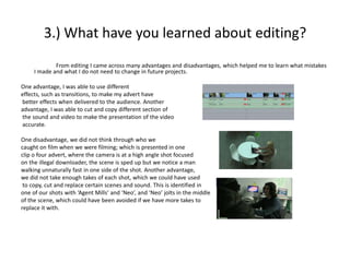 3.) What have you learned about editing?
             From editing I came across many advantages and disadvantages, which helped me to learn what mistakes
     I made and what I do not need to change in future projects.

One advantage, I was able to use different
effects, such as transitions, to make my advert have
better effects when delivered to the audience. Another
advantage, I was able to cut and copy different section of
the sound and video to make the presentation of the video
accurate.

One disadvantage, we did not think through who we
caught on film when we were filming; which is presented in one
clip o four advert, where the camera is at a high angle shot focused
on the illegal downloader, the scene is sped up but we notice a man
walking unnaturally fast in one side of the shot. Another advantage,
we did not take enough takes of each shot, which we could have used
 to copy, cut and replace certain scenes and sound. This is identified in
one of our shots with ‘Agent Mills’ and ‘Neo’, and ‘Neo’ jolts in the middle
of the scene, which could have been avoided if we have more takes to
replace it with.
 