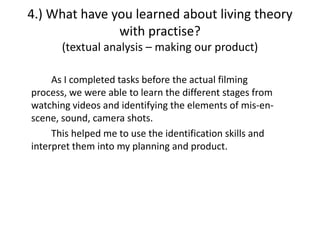 4.) What have you learned about living theory
               with practise?
       (textual analysis – making our product)

     As I completed tasks before the actual filming
process, we were able to learn the different stages from
watching videos and identifying the elements of mis-en-
scene, sound, camera shots.
     This helped me to use the identification skills and
interpret them into my planning and product.
 
