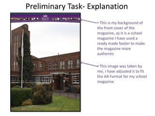 Preliminary Task- Explanation
                    • This is my background of
                    the front cover of the
                    magazine, as it is a school
                    magazine I have used a
                    ready made footer to make
                    the magazine more
                    authentic

                    • This image was taken by
                    me, I have adjusted it to fit
                    the A4 Format for my school
                    magazine
 