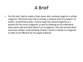A Brief 
• For this task I had to create a front cover and a contents page for a school 
magazine. The front cover had to include a medium shot of a student of 
which I, myself had to take. I had to make this school magazine as a 
practice for the music magazine, as well as allowing me to understand 
what works well and what doesn’t on a magazine. This also ensures that I 
now have a better understanding of what I need to include in a magazine 
in order to be effective for my target audience. 
 