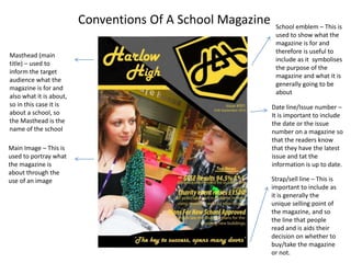 Conventions Of A School Magazine 
Date line/Issue number – 
It is important to include 
the date or the issue 
number on a magazine so 
that the readers know 
that they have the latest 
issue and tat the 
information is up to date. 
Strap/sell line – This is 
important to include as 
it is generally the 
unique selling point of 
the magazine, and so 
the line that people 
read and is aids their 
decision on whether to 
buy/take the magazine 
or not. 
Main Image – This is 
used to portray what 
the magazine is 
about through the 
use of an image 
School emblem – This is 
used to show what the 
magazine is for and 
therefore is useful to 
include as it symbolises 
the purpose of the 
magazine and what it is 
generally going to be 
about 
Masthead (main 
title) – used to 
inform the target 
audience what the 
magazine is for and 
also what it is about, 
so in this case it is 
about a school, so 
the Masthead is the 
name of the school 
 