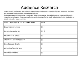 Audience Research 
I asked twenty people what they believed to be common and essential elements included in a school magazine. 
My results are shown below in the form of a tally chart. 
Audience research is important as it is a way of understanding what people believe to be the essential part of a 
magazine, but also gives the producer a further understanding of what needs to be included in the product to be 
able to please the target audience. 
THINGS INCLUDED IN A SCHOOL MAGAZINE TALLY 
Student achievements |||| 
Key events coming up ||||| 
Pictures of the school || 
Information about the school ||| 
School contact details ||| 
Key events from the past | 
Pictures of students || 
 